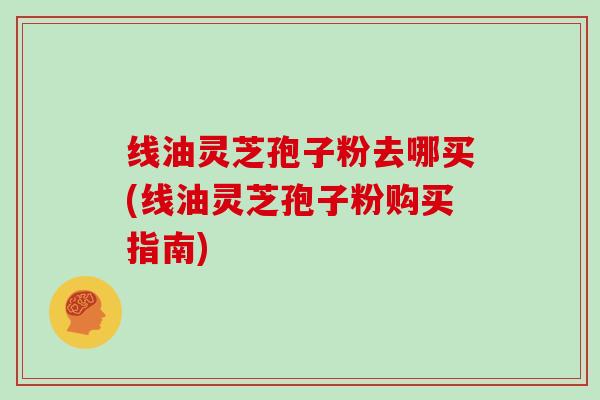 线油灵芝孢子粉去哪买(线油灵芝孢子粉购买指南)