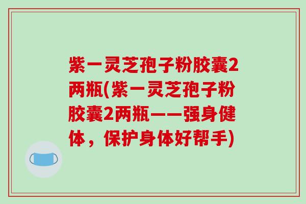 紫一灵芝孢子粉胶囊2两瓶(紫一灵芝孢子粉胶囊2两瓶——强身健体，保护身体好帮手)
