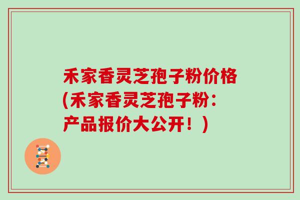 禾家香灵芝孢子粉价格(禾家香灵芝孢子粉：产品报价大公开！)