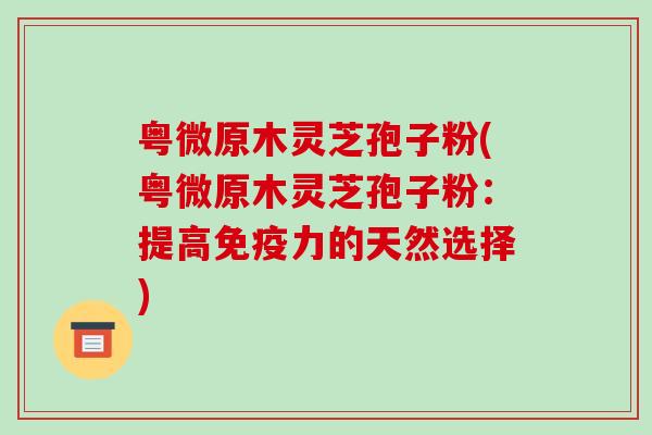 粤微原木灵芝孢子粉(粤微原木灵芝孢子粉：提高免疫力的天然选择)