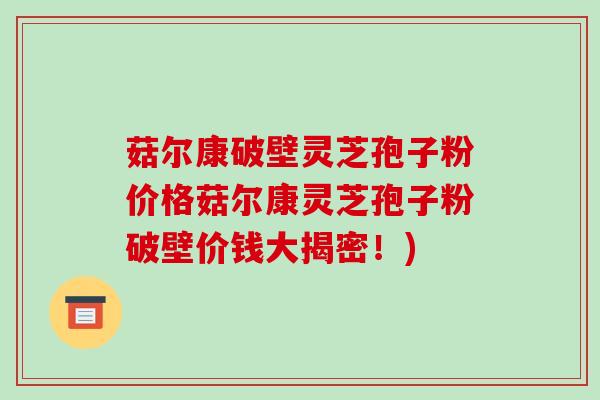 菇尔康破壁灵芝孢子粉价格菇尔康灵芝孢子粉破壁价钱大揭密!)