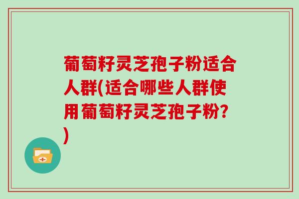 葡萄籽灵芝孢子粉适合人群(适合哪些人群使用葡萄籽灵芝孢子粉?)