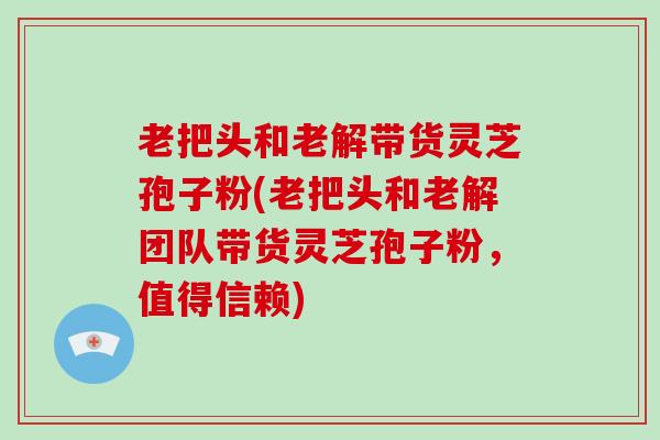 老把头和老解带货灵芝孢子粉(老把头和老解团队带货灵芝孢子粉,值得信赖)