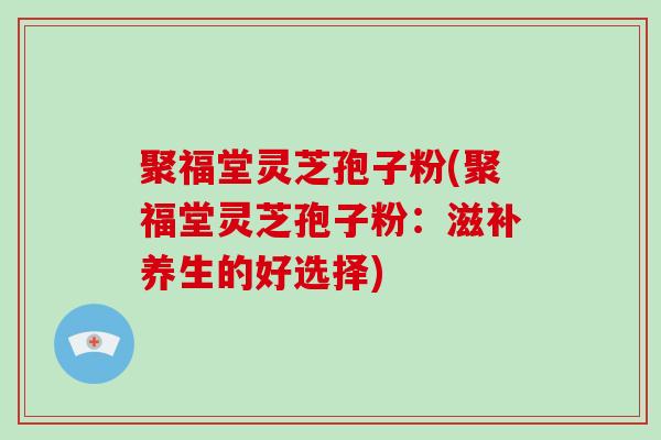 聚福堂灵芝孢子粉(聚福堂灵芝孢子粉:滋补养生的好选择)