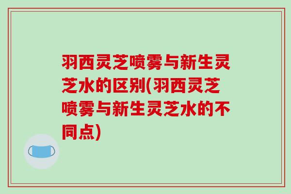 羽西灵芝喷雾与新生灵芝水的区别(羽西灵芝喷雾与新生灵芝水的不同点)