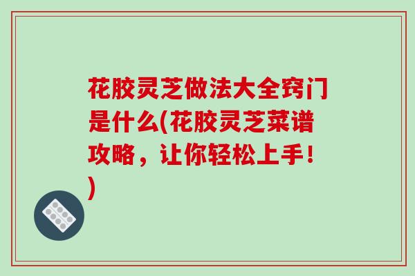 花胶灵芝做法大全窍门是什么(花胶灵芝菜谱攻略，让你轻松上手！)