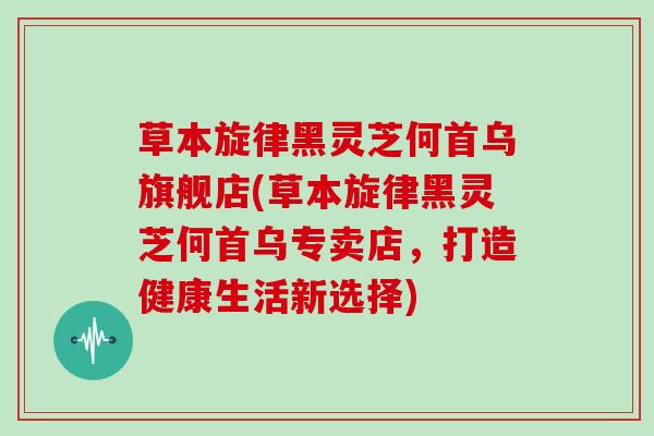 草本旋律黑灵芝何首乌旗舰店(草本旋律黑灵芝何首乌专卖店,打造健康生活新选择)