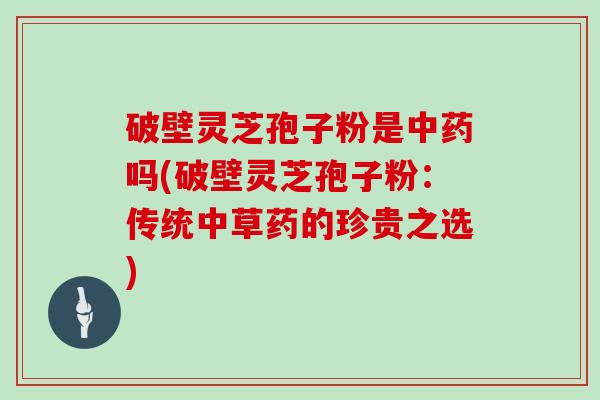 破壁灵芝孢子粉是中药吗(破壁灵芝孢子粉：传统中草药的珍贵之选)