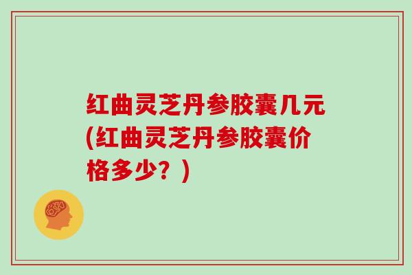 红曲灵芝丹参胶囊几元(红曲灵芝丹参胶囊价格多少?)