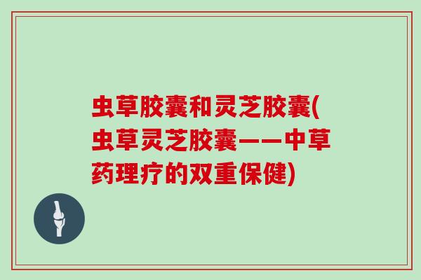 虫草胶囊和灵芝胶囊(虫草灵芝胶囊——中草药理疗的双重保健)
