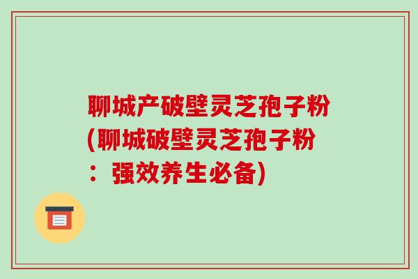 聊城产破壁灵芝孢子粉(聊城破壁灵芝孢子粉:强效养生必备)