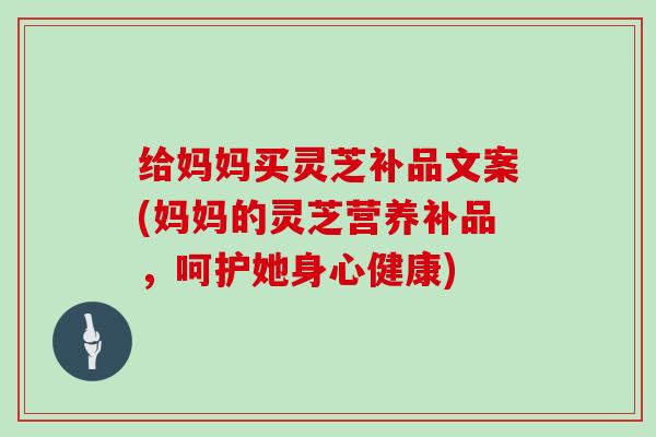 给妈妈买灵芝补品文案(妈妈的灵芝营养补品,呵护她身心健康)