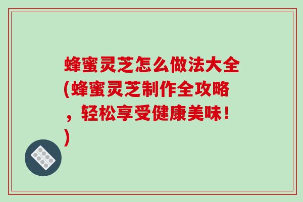 蜂蜜灵芝怎么做法大全(蜂蜜灵芝制作全攻略,轻松享受健康美味!)