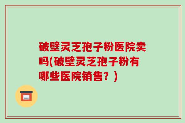 破壁灵芝孢子粉医院卖吗(破壁灵芝孢子粉有哪些医院销售?)