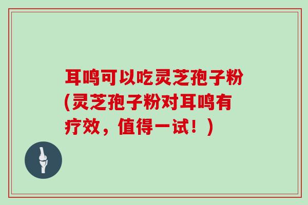 耳鸣可以吃灵芝孢子粉(灵芝孢子粉对耳鸣有疗效,值得一试!)