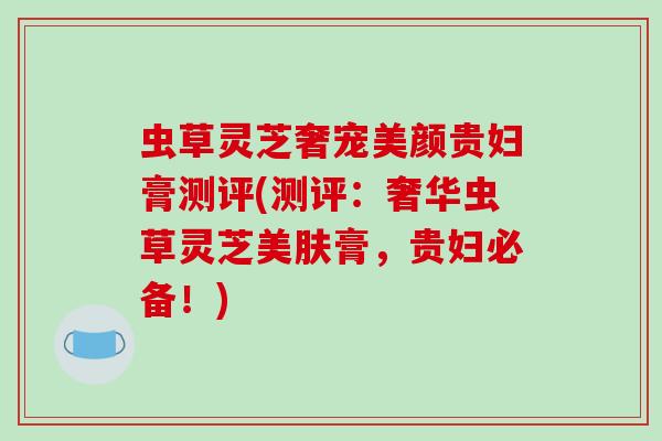 虫草灵芝奢宠美颜贵妇膏测评(测评:奢华虫草灵芝美肤膏,贵妇必备!)