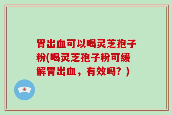 胃出血可以喝灵芝孢子粉(喝灵芝孢子粉可缓解胃出血,有效吗?)