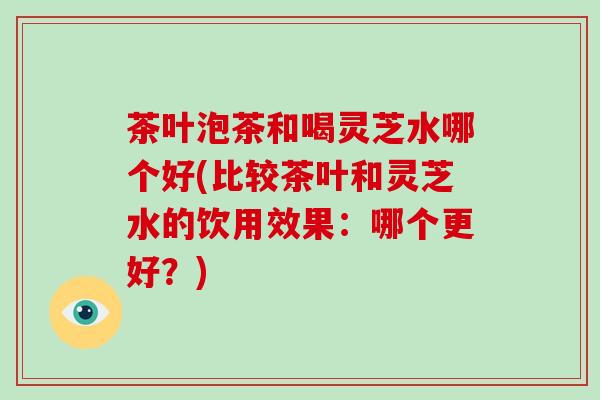 茶叶泡茶和喝灵芝水哪个好(比较茶叶和灵芝水的饮用效果:哪个更好?)