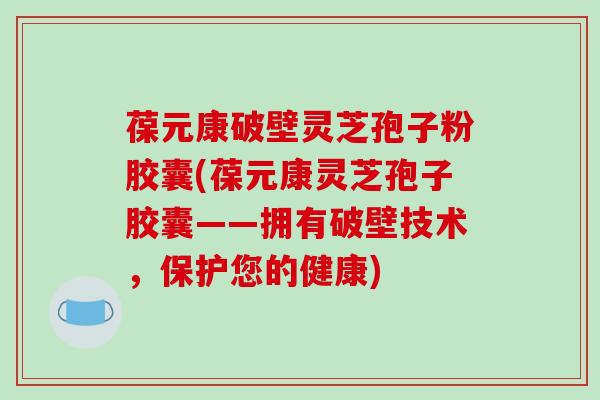 葆元康破壁灵芝孢子粉胶囊(葆元康灵芝孢子胶囊——拥有破壁技术,保护您的健康)