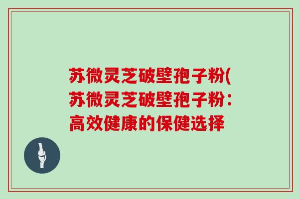 苏微灵芝破壁孢子粉(苏微灵芝破壁孢子粉:高效健康的保健选择
