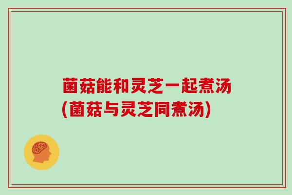 菌菇能和灵芝一起煮汤(菌菇与灵芝同煮汤)