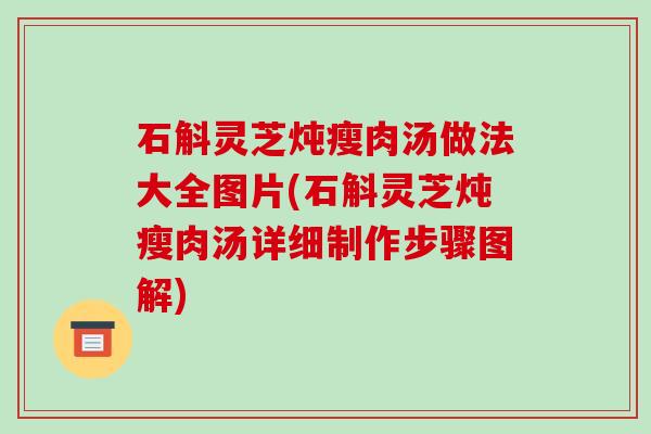 石斛灵芝炖瘦肉汤做法大全图片(石斛灵芝炖瘦肉汤详细制作步骤图解)