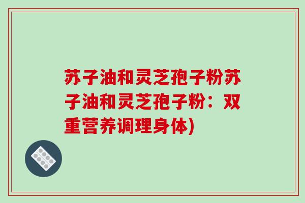 苏子油和灵芝孢子粉苏子油和灵芝孢子粉:双重营养调理身体)