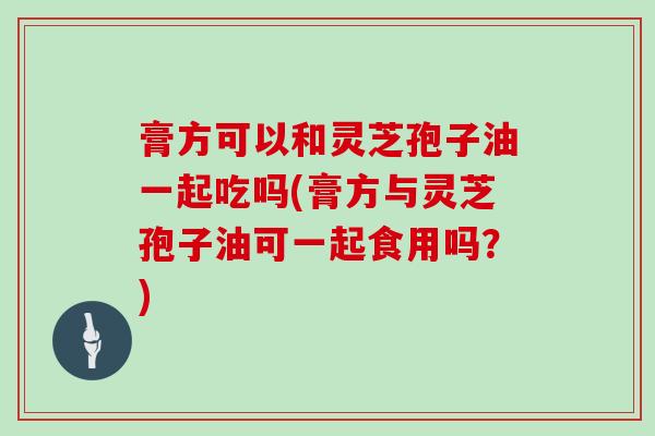 膏方可以和灵芝孢子油一起吃吗(膏方与灵芝孢子油可一起食用吗?)