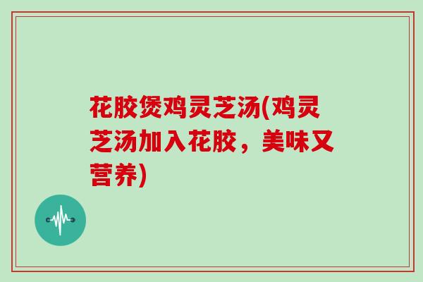 花胶煲鸡灵芝汤(鸡灵芝汤加入花胶,美味又营养)