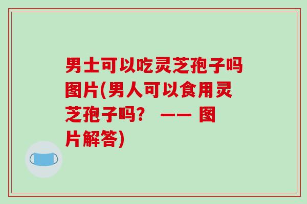 男士可以吃灵芝孢子吗图片(男人可以食用灵芝孢子吗？ —— 图片解答)