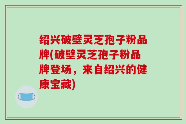 绍兴破壁灵芝孢子粉品牌(破壁灵芝孢子粉品牌登场,来自绍兴的健康宝藏)