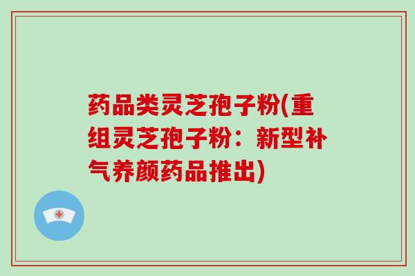 药品类灵芝孢子粉(重组灵芝孢子粉:新型补气养颜药品推出)