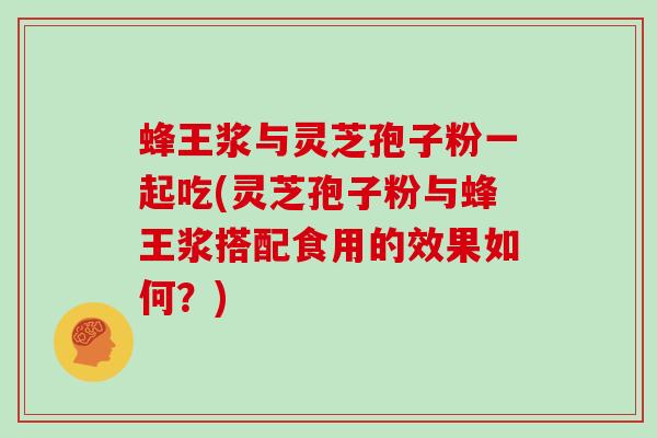 蜂王浆与灵芝孢子粉一起吃(灵芝孢子粉与蜂王浆搭配食用的效果如何?)