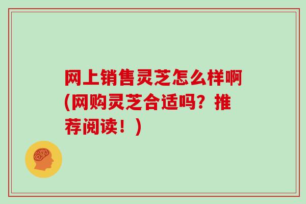 网上销售灵芝怎么样啊(网购灵芝合适吗?推荐阅读!)