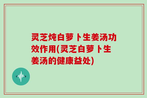 灵芝炖白萝卜生姜汤功效作用(灵芝白萝卜生姜汤的健康益处)