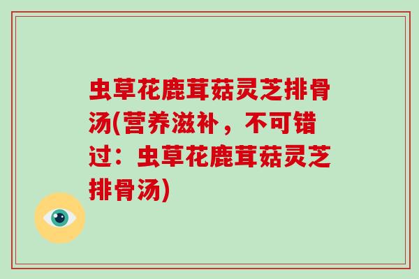 虫草花鹿茸菇灵芝排骨汤(营养滋补,不可错过:虫草花鹿茸菇灵芝排骨汤)