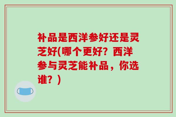 补品是西洋参好还是灵芝好(哪个更好?西洋参与灵芝能补品,你选谁?)