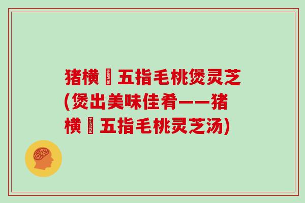 猪横脷五指毛桃煲灵芝(煲出美味佳肴——猪横脷五指毛桃灵芝汤)