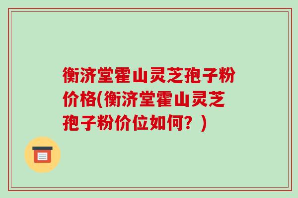 衡济堂霍山灵芝孢子粉价格(衡济堂霍山灵芝孢子粉价位如何?)