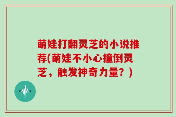 萌娃打翻灵芝的小说推荐(萌娃不小心撞倒灵芝,触发神奇力量?)