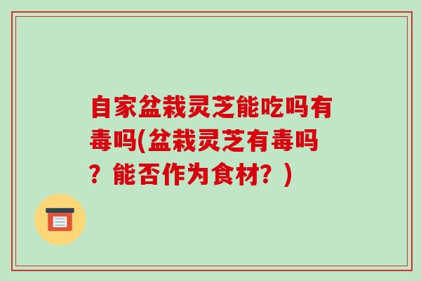 自家盆栽灵芝能吃吗有毒吗(盆栽灵芝有毒吗?能否作为食材?)