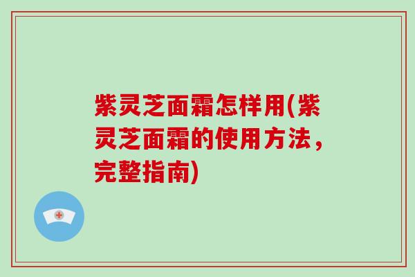 紫灵芝面霜怎样用(紫灵芝面霜的使用方法,完整指南)