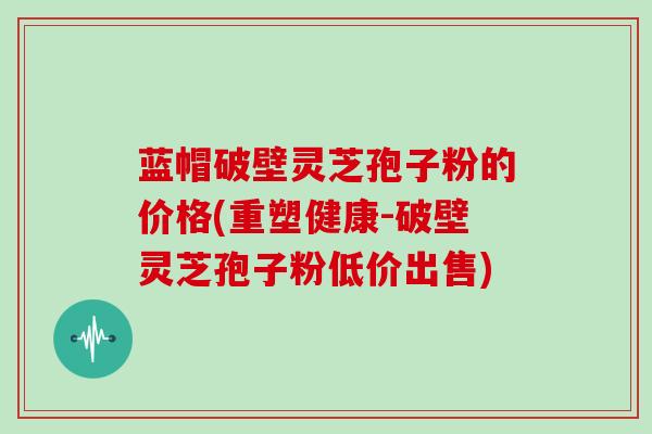 蓝帽破壁灵芝孢子粉的价格(重塑健康-破壁灵芝孢子粉低价出售)