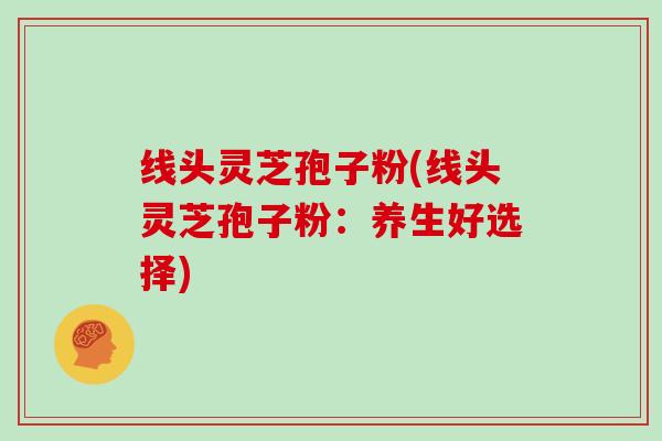 线头灵芝孢子粉(线头灵芝孢子粉：养生好选择)