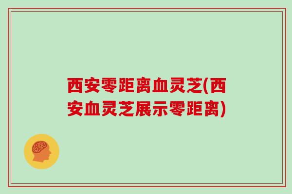 西安零距离血灵芝(西安血灵芝展示零距离)