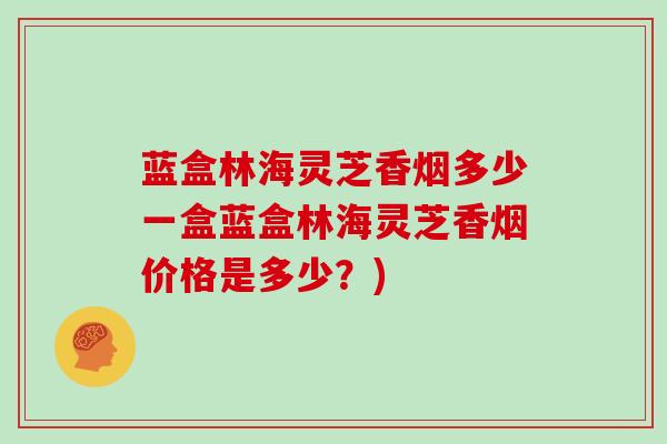 蓝盒林海灵芝香烟多少一盒蓝盒林海灵芝香烟价格是多少?)
