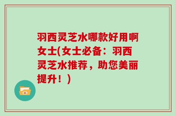 羽西灵芝水哪款好用啊女士(女士必备:羽西灵芝水推荐,助您美丽提升!)
