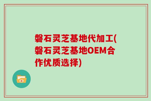 磐石灵芝基地代加工(磐石灵芝基地OEM合作优质选择)