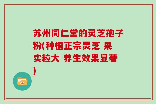 苏州同仁堂的灵芝孢子粉(种植正宗灵芝 果实粒大 养生效果显著)