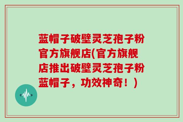 蓝帽子破壁灵芝孢子粉官方旗舰店(官方旗舰店推出破壁灵芝孢子粉蓝帽子,功效神奇!)